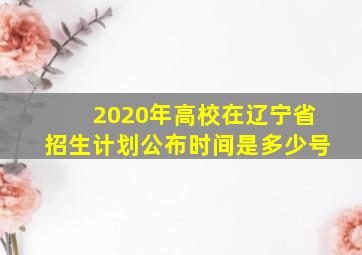 2020年高校在辽宁省招生计划公布时间是多少号