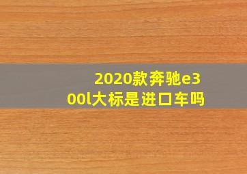 2020款奔驰e300l大标是进口车吗