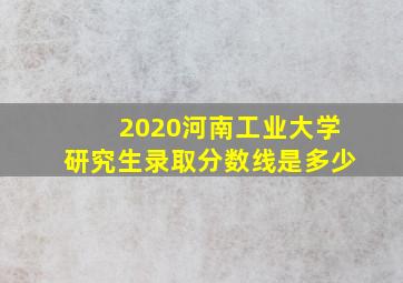 2020河南工业大学研究生录取分数线是多少