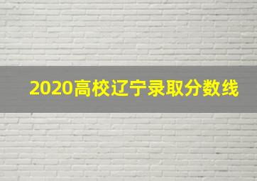 2020高校辽宁录取分数线