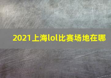 2021上海lol比赛场地在哪