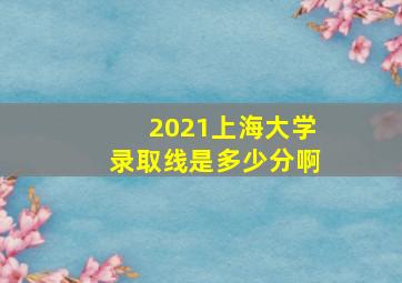 2021上海大学录取线是多少分啊