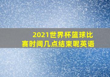 2021世界杯篮球比赛时间几点结束呢英语