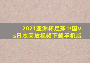 2021亚洲杯足球中国vs日本回放视频下载手机版