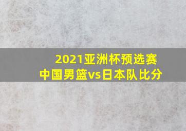 2021亚洲杯预选赛中国男篮vs日本队比分