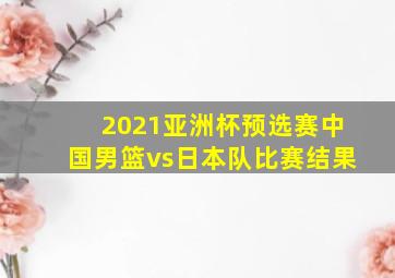 2021亚洲杯预选赛中国男篮vs日本队比赛结果