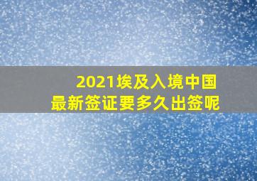 2021埃及入境中国最新签证要多久出签呢