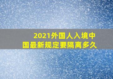 2021外国人入境中国最新规定要隔离多久