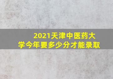 2021天津中医药大学今年要多少分才能录取