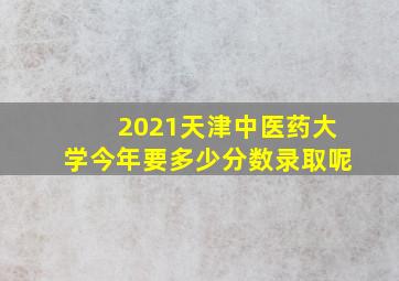 2021天津中医药大学今年要多少分数录取呢