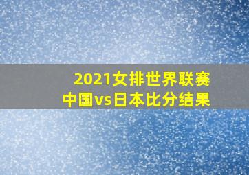 2021女排世界联赛中国vs日本比分结果