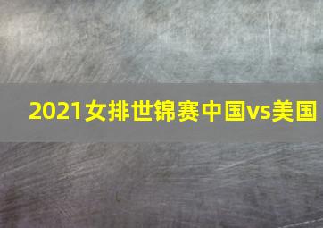 2021女排世锦赛中国vs美国