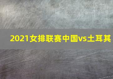 2021女排联赛中国vs土耳其