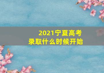 2021宁夏高考录取什么时候开始