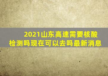 2021山东高速需要核酸检测吗现在可以去吗最新消息