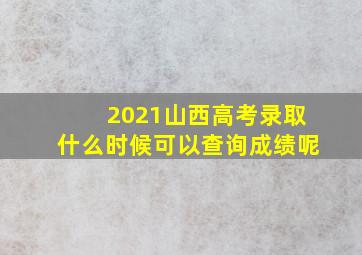 2021山西高考录取什么时候可以查询成绩呢