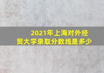 2021年上海对外经贸大学录取分数线是多少