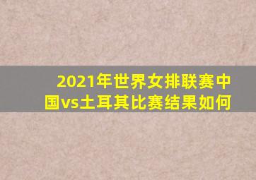 2021年世界女排联赛中国vs土耳其比赛结果如何