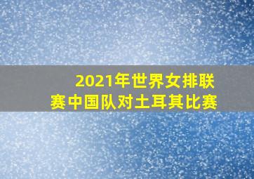 2021年世界女排联赛中国队对土耳其比赛