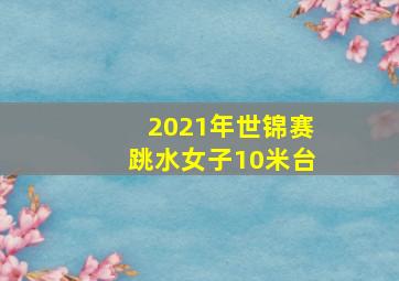 2021年世锦赛跳水女子10米台