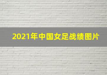 2021年中国女足战绩图片