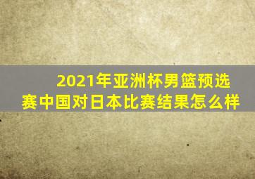 2021年亚洲杯男篮预选赛中国对日本比赛结果怎么样