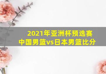 2021年亚洲杯预选赛中国男篮vs日本男篮比分