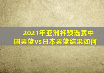 2021年亚洲杯预选赛中国男篮vs日本男篮结果如何