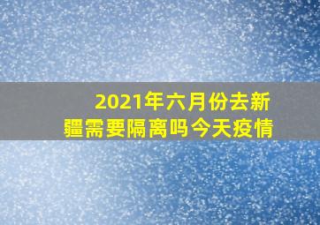 2021年六月份去新疆需要隔离吗今天疫情