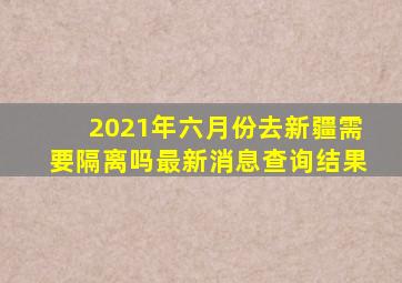 2021年六月份去新疆需要隔离吗最新消息查询结果