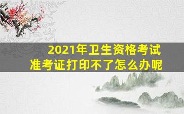 2021年卫生资格考试准考证打印不了怎么办呢