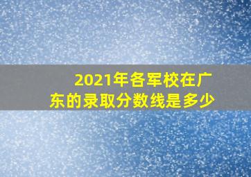 2021年各军校在广东的录取分数线是多少