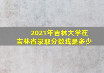 2021年吉林大学在吉林省录取分数线是多少