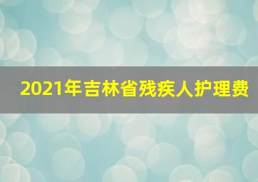 2021年吉林省残疾人护理费