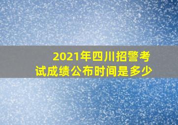 2021年四川招警考试成绩公布时间是多少