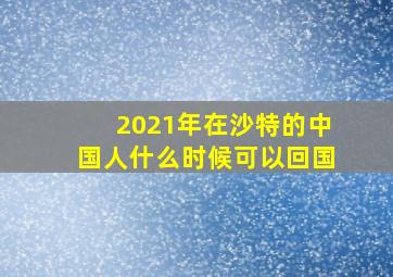 2021年在沙特的中国人什么时候可以回国