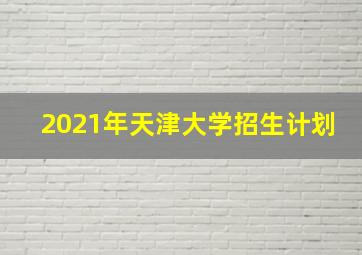 2021年天津大学招生计划