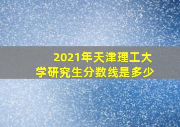 2021年天津理工大学研究生分数线是多少