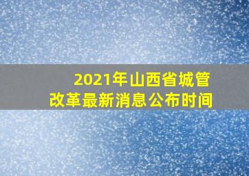 2021年山西省城管改革最新消息公布时间