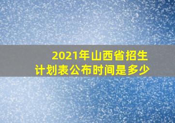 2021年山西省招生计划表公布时间是多少