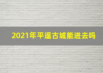 2021年平遥古城能进去吗