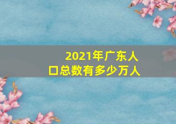 2021年广东人口总数有多少万人