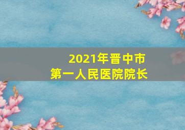 2021年晋中市第一人民医院院长