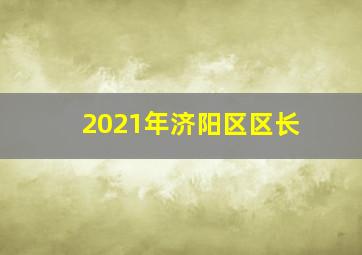 2021年济阳区区长