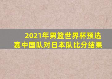 2021年男篮世界杯预选赛中国队对日本队比分结果