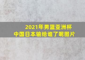 2021年男篮亚洲杯中国日本输给谁了呢图片