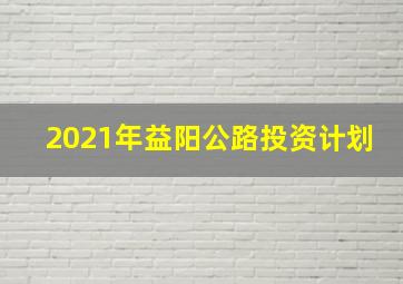 2021年益阳公路投资计划