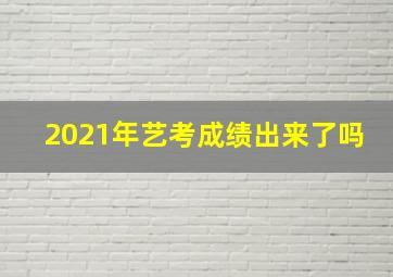 2021年艺考成绩出来了吗