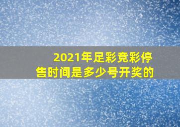 2021年足彩竞彩停售时间是多少号开奖的