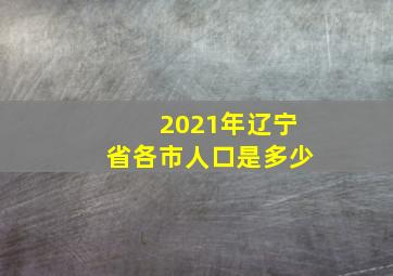 2021年辽宁省各市人口是多少